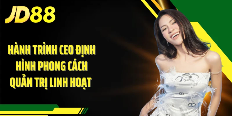Hành trình CEO định hình phong cách quản trị linh hoạt 